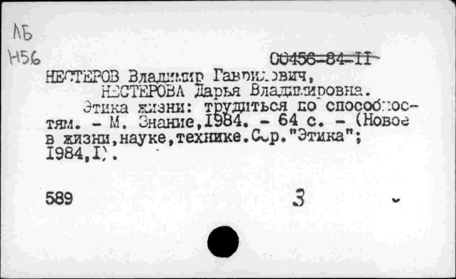 ﻿КБ
Н5Б	00456=84^11
НЕСТЕРОВ Владимир Гаврилович,
НЕСТЕРОВА Дарья Владимировна.
Этика жизни: трудиться по способностям. - М. Знание,1984. - 64 с. - (Новое в жизни, науке, технике. (Д-р. “Этика"; 1984,1?.
589